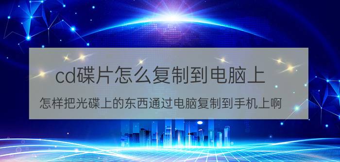 cd碟片怎么复制到电脑上 怎样把光碟上的东西通过电脑复制到手机上啊？